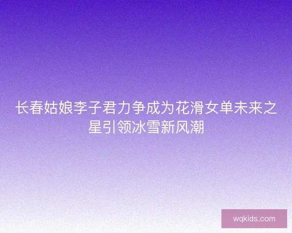 长春姑娘李子君力争成为花滑女单未来之星引领冰雪新风潮