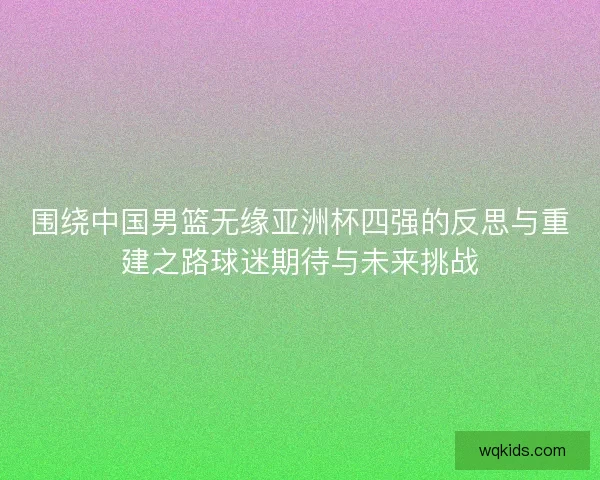 围绕中国男篮无缘亚洲杯四强的反思与重建之路球迷期待与未来挑战