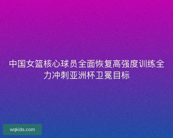 中国女篮核心球员全面恢复高强度训练全力冲刺亚洲杯卫冕目标