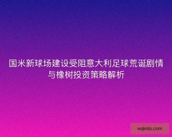 国米新球场建设受阻意大利足球荒诞剧情与橡树投资策略解析 国米新球场建设受阻意大利足球荒诞剧情与橡树投资策略解析