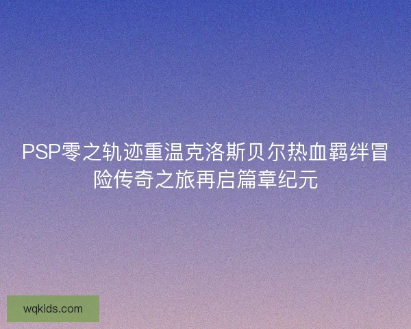 PSP零之轨迹重温克洛斯贝尔热血羁绊冒险传奇之旅再启篇章纪元