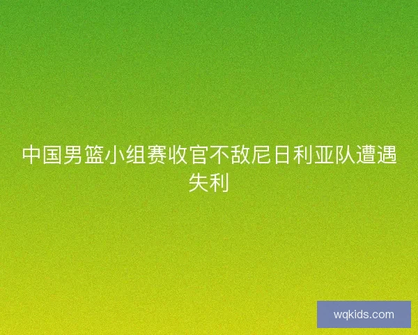 中国男篮小组赛收官不敌尼日利亚队遭遇失利 中国男篮小组赛收官不敌尼日利亚队遭遇失利