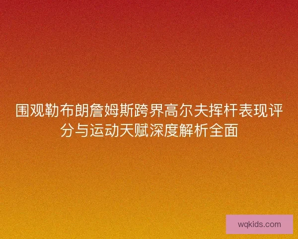 围观勒布朗詹姆斯跨界高尔夫挥杆表现评分与运动天赋深度解析全面