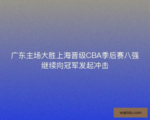 广东主场大胜上海晋级CBA季后赛八强继续向冠军发起冲击